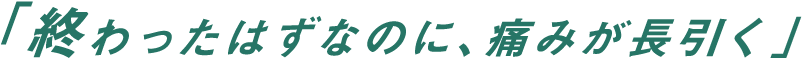 「終わったはずなのに、痛みが長引く」